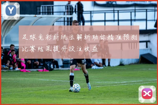 足球竞彩新玩法解析助你精准预测比赛结果提升投注收益