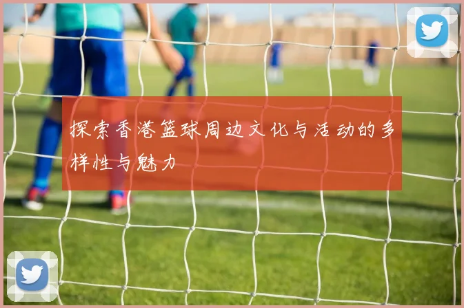 探索香港篮球周边文化与活动的多样性与魅力