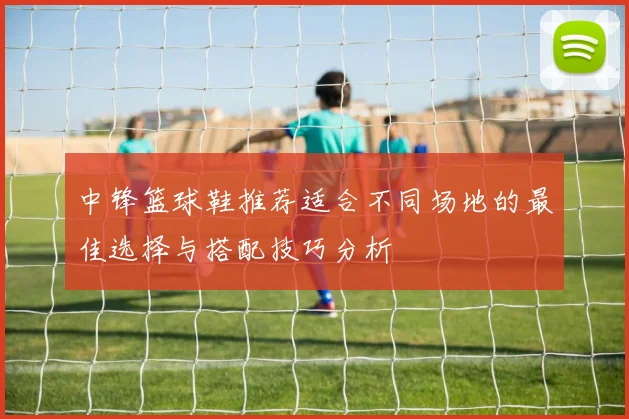 中锋篮球鞋推荐适合不同场地的最佳选择与搭配技巧分析