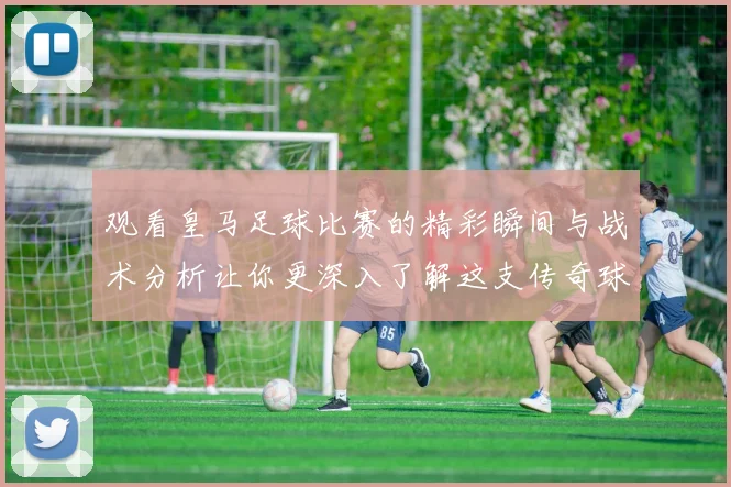 观看皇马足球比赛的精彩瞬间与战术分析让你更深入了解这支传奇球队