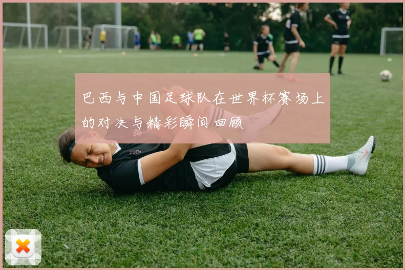 巴西与中国足球队在世界杯赛场上的对决与精彩瞬间回顾