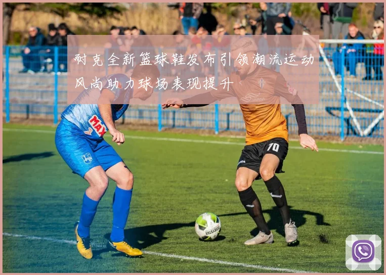 耐克全新篮球鞋发布引领潮流运动风尚助力球场表现提升